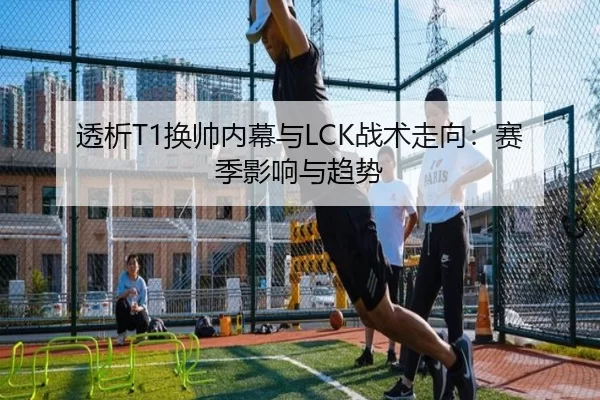 透析T1换帅内幕与LCK战术走向：赛季影响与趋势 - KAIYUN